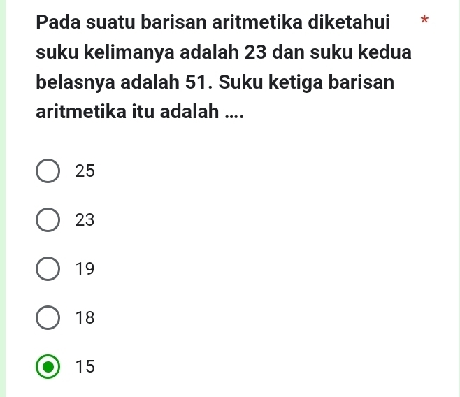 Pada suatu barisan aritmetika diketahui *
suku kelimanya adalah 23 dan suku kedua
belasnya adalah 51. Suku ketiga barisan
aritmetika itu adalah ....
25
23
19
18
15