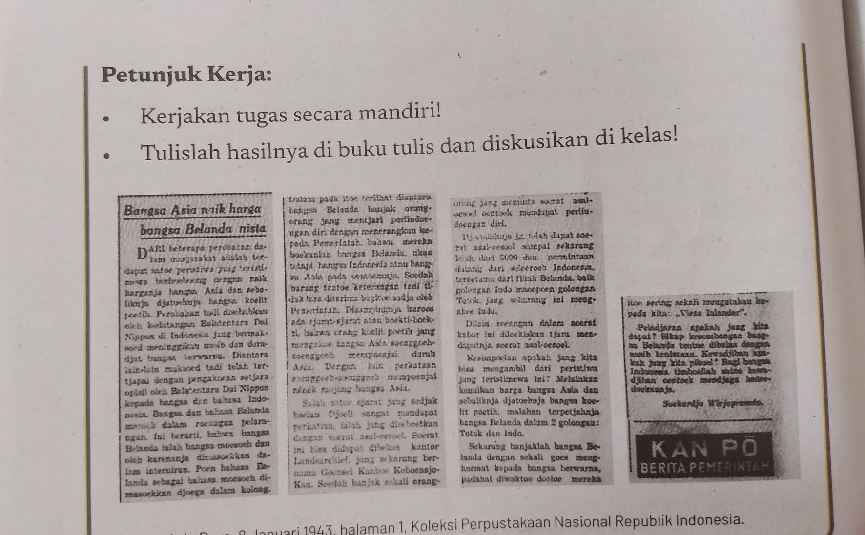 Petunjuk Kerja:
Kerjakan tugas secara mandiri!
Tulislah hasilnya di buku tulis dan diskusikan di kelas!
Dalam pada itoe terlihat diantara
orang jang meminta socrat asal-
Bangsa Asia naik harga bangsa Belanda banjak orang. oesoel ocntoek mendapat perlin-
orang jang mentjari perlindoe
bangsa Belanda nista ngan diri dengan menerangkan ke- doengan diri.
Djoemlahnja jg. telah dapat se
DARI bebérapa perobaban da- pada Pemerintah, bahwa mereka rat asal-oesoel sampai sekarang 
lam masjarakat adalah ter- boekanlah bangsa Belanda, akan
dapat satoe peristiwa jang teristi- tetapi, bangsa Indonesia atau bang.  ebih dari 3000 dan permintaan
mewa berhoeboeng dengan naik za Asía pada oemoemaja. Soedah datang dari seloeroeh Indonesia,
harganja hangua Asía dan seba.  barang tentoe keterangan tadi t teroetama dari fihak Belanda, baik
likuja djatoehnja bangsa koelit dak bisa diterima begitoe sadja oleh golongan indo maoepoen golongan
Totok, jang sekarang ini meng.
poetih. Perobahan tadi dischabkan Pemerintah, Disampingnja haroes akoe Indo. itoe sering sekali mengatakan k '
oleh kedatangan Balatentara Dai ada sjarat-sjarat atau boekti-boek- Dilain roeangan dalam soerst pada kita: „Vieze Inlander'.
Peladjaran apakah jang kita
Nippon di Indonesia jang bermak- ti, bahwa orang koelit poetih jang kabar ini diloekiskan tjara men. dapat? Sikap kesombongan bang-
soed meninggikan nasib dan dera- mengakoe bangsa Asia soenggoeh- dápatnja soerat asal-oesoel. sa Belanda tentoe díbalas dengan
djst bangsa herwarna. Diantara soenggooh mempoenjai darah Kesimpoelan apakah jang kita nasib kenistaan. Kewadjiban aps.
lain-lain maksoed tadi telah ter- Asia, Dengan lain perkataan bisa mengambil dari peristiwa kah jang kita pikoel? Bagi bangsa
Indonesia timboellah satoe kewa-
tjapai dengan pengakoean setjara . soenggoeh-soenggoeh mempoenjai jang teristimewa ini? Melainkan djiban centock mendjaga hedoe
opisil oleh Balatentara Dai Nippon ménék mojang bangsa Asia. kenaikan harga bangsa Asia dan doekaan ja.
kepada bangsá dan bahasa Indo- Salah satoe sjarat jang sedjak   ebaliknja djatoehnja bangsa  k  
Soekardjo Wirjoprancto.
nesía. Bangsa dan bahasa Belanda boclan Djoell sangat mendapat lit poetih, malahan terpetjahnja
masock dalam roeangan pelara- perhatian, ialah jang diseboetkan bangsa Belanda dalam 2 golongan:
ngan. Ini berarti, bahwa bangsa
Belanda falah bangsa moesoeh dan dengan socrat asal-oesoel. Soerat Totok dan Indo.
oleh karenanja dimasoekkan da-  ini bisa didapat dibekas kantor  Sekarang banjaklah bangsa Be-
am interniran. Poen bahasa Be-  Landsarchief, jang sckarang ber-  landa dengan sekali goes men  - KAN PO
landa sebagai bahasa moesoeh di- nama Goenseï Kanboe Koboensjo- hormat kepada bangsa berwarna, BERITA PEMERINTAH
masoekkan djoega dalam kolong. Kan. Soedah banjak sekali orang- padahal diwaktoe doeloe merek 
nuari 1943, halaman 1, Koleksi Perpustakaan Nasional Republik Indonesia.