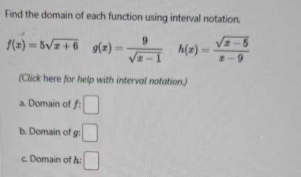 Find the domain of each function using interval notation.
f(x)=5sqrt(x+6) | g(x)= 9/sqrt(x-1)  h(x)= (sqrt(x-5))/x-9 
(Click here for help with interval notation.) 
a. Domain of f:□
b. Domain of g: □ 
c. Domain of h : □