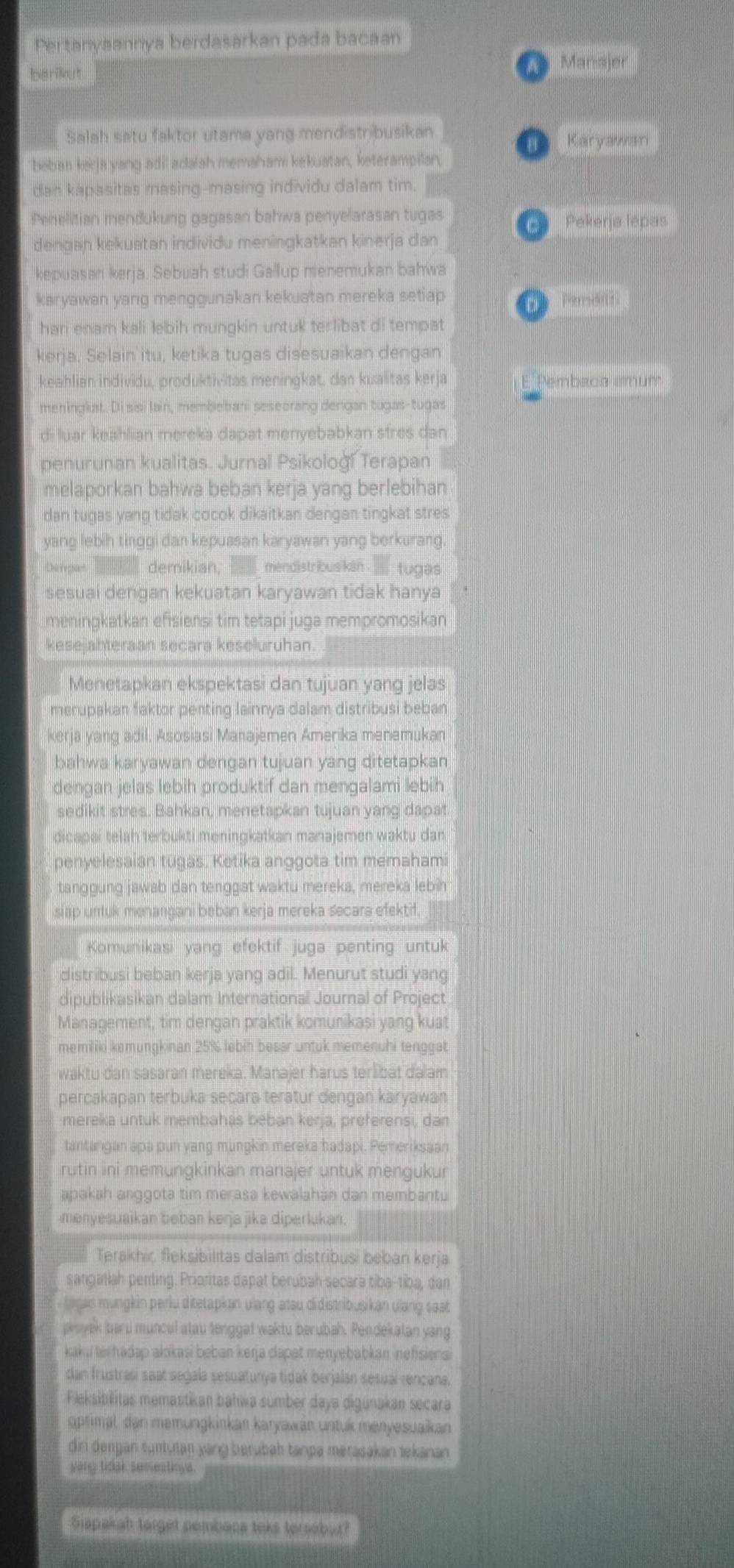 Pertanyaannya berdasarkan pada bacaan
barikut A  Manajer
Salah satu faktor utama yang mendistribusikan
Karyawan
beban kerja yang adi adalah memahami kekuatan, keterampilan.
dan kapasitas masing-masing individu dalam tim.
Penelitian mendukung gagasan bahwa penyelarasan tugas    Pekerja lépas
denɡan kekuatan individu meninɡkatkan kinerja dan
kepuasan kerja. Sebuah studi Gallup menemukan bahwa
karyawan yang menggunakan kekuatan mereka setiap
D  Pamon
hari enam kali lebih mungkin untuk terlibat di tempat
kerja, Selain itu, ketika tugas disesuaikan dengan
keahlian individu, produktivitas meningkat, dan kualitas kerja Pembaca amunt
meningkat. Di sisi lain, membebani seseorang dengan tugas-tugas
di luar keahlian mereka dapat menyebabkan stres dan
penurunan kualitas. Jurnal Psikoloğ! Terapan
melaporkan bahwa beban kerja yang berlebihan
dan tugas yang tidak cocok dikaitkan dengan tingkat stres
yang lebih tinggi dan kepuasan karyawan yang berkurang.
Dengann demikian, mendistribus kan .  tugas
sesuai dengan kekuatan karyawan tidak hanya
meningkatkan efisiensi tim tetapi juga mempromosikan
kesejahteraan secara keseluruhan.
Menetapkan ekspektasi dan tujuan yang jelas
merupakan faktor penting lainnya dalam distribusi beban
kerja yang adil. Asosiasi Manajemen Amerika menemukan
bahwa karyawan dengan tujuan yang ditetapkan
dengan jelas lebih produktif dan mengalami lebih
sedikit stres. Bahkan, menetapkan tujuan yang dapat
dicapai telah terbukti meningkatkan manajemen waktu dan
penyelesaian tugas. Ketika anggota tim memahami
tanggung jawab dan tenggat waktu mereka, mereka lebin
slap untuk menangani beban kerja mereka secara efektif.
Komunikasi yang efektif juga penting untuk
distribusi beban kerja yang adil. Menurut studi yang
dipublikasikan dalam International Journal of Project
Management, tim dengan praktik komunikasi yang kuat
memiliki kemungkinan 25% lebih besar untuk memenuhi tenggat
waktu dan sasaran mereka. Manajer harus terlibat dalam
percakapan terbuka secara teratur dengan karyawan
mereka untuk membahás beban kerja, preferensi, dan
tantargan apa pun yang mungkin mereka hadapi. Pemeriksaan
rutin ini memungkinkan manajer untuk mengukur
apakah anggota tim merasa kewalahán dan membantu
menyesuaikan beban kerja jika diperlukan.
Terakhir, fleksibilitas dalam distribusi beban kerja
sangatiah penting. Prioritas dapat berubah secara tiba-tiba, dan
tayas mungkin perlu ditetapkan u'ang atau didistribusikan ulang sast
poyek baru muncul atau tenggat waktu berubah. Pendekatan yang
kaku terhadap alokasi beban kerja dapat menyebabkan inefisiens
dan frustrasi saat segala sesuatunya tidak berjalán sesual rençana.
Fleksibilitas memastikan bahwa sumber daya digunakan secara
ptimal, dan memungkinkan karyawan untuk menyesuaikan
diri dengan suntutan yang berübah tanpa merasakan tekanan 
yang tidak semestioys.
Siapakah torget pembaca teks tersebur?