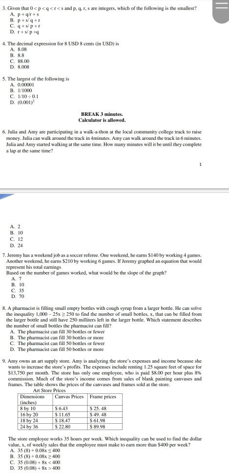 Given that 0 and p,q. r, s are integers, which of the following is the smallest?
A. p+q/r+s
B. p+s/q+r
C. q+s/p+r
D, r+s/p+q
4. The decimal expression for 8 USD 8 cents (in USD) is
A. 8.08
B. 8.8
C. 88.00
D. 8.008
5. The largest of the following is
A. 0.00001
B. 1/1000
C. 1/10/ 0.1
D. (0.001)^2
BREAK 3 minutes.
Calculator is allowed.
6. Julia and Amy are participating in a walk-a-thon at the local community college track to raise
money. Julia can walk around the track in 4minutes. Amy can walk around the track in 6 minutes.
Julia and Amy started walking at the same time. How many minutes will it be until they complete
a lap at the same time?
A. 2
B. 10
C. 12
D. 24
7. Jeremy has a weekend job as a soccer referee. One weekend, he earns $140 by working 4 games.
Another weekend, he earns $210 by working 6 games. If Jeremy graphed an equation that would
represent his total earnings
Based on the number of games worked, what would be the slope of the graph?
A. 7
B. 10
C. 35
D. 70
8. A pharmacist is filling small empty bottles with cough syrup from a larger bottle. He can solve
the inequality 1,000 - 25x ≥ 250 to find the number of small bottles, x, that can be filled from
the larger bottle and still have 250 milliters left in the larger bottle. Which statement describes
the number of small bottles the pharmacist can fill?
A. The pharmacist can fill 30 bottles or fewer
B. The pharmacist can fill 30 bottles or more
C. The pharmacist can fill 50 bottles or fewer
D. The pharmacist can fill 50 bottles or more
9. Amy owns an art supply store. Amy is analyzing the store’s expenses and income because she
wants to increase the store’s profits. The expenses include renting 1.25 square feet of space for
$13,750 per month. The store has only one employee, who is paid $8.00 per hour plus 8%
commission. Much of the store's income comes from sales of blank painting canvases and
frames. The table shows the prices of the canvases and frames sold at the store.
The store employee works 35 hours per week. Which inequality can be used to find the dollar
value, x, of weekly sales that the employee must make to earn more than $400 per week?
A. 35(8)+0.08x≤ 400
B. 35(8)+0.08x≥ 400
C. 35(0.08)+8x<400</tex>
D. 35(0.08)+8x>400