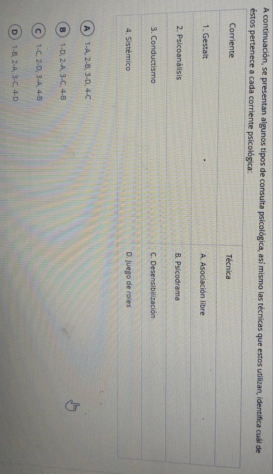A continuación, se presentan algunos tipos de consulta psicológica, así mismo las técnicas que estos utilizan, identifica cuál de
éstos pertenece a cada corriente psicológica:
Corriente
Técnica
1. Gestalt A. Asociación libre
2. Psicoanálisis B. Psicodrama
3. Conductismo C. Desensibilización
4. Sistémico D. Juego de roles
A  1-A, 2-B, 3-D, 4-C
B 1-D, 2-A, 3-C, 4-B
C 1-C, 2-D, 3-A, 4-B
D 1-B, 2-A, 3-C, 4-D