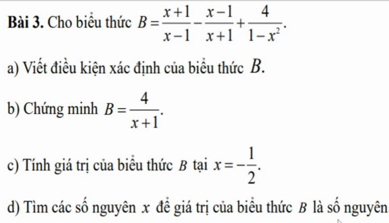 Cho biểu thức B= (x+1)/x-1 - (x-1)/x+1 + 4/1-x^2 . 
a) Viết điều kiện xác định của biểu thức B.
b) Chứng minh B= 4/x+1 . 
c) Tính giá trị của biểu thức B tại x=- 1/2 . 
d) Tìm các số nguyên x để giá trị của biểu thức B là số nguyên