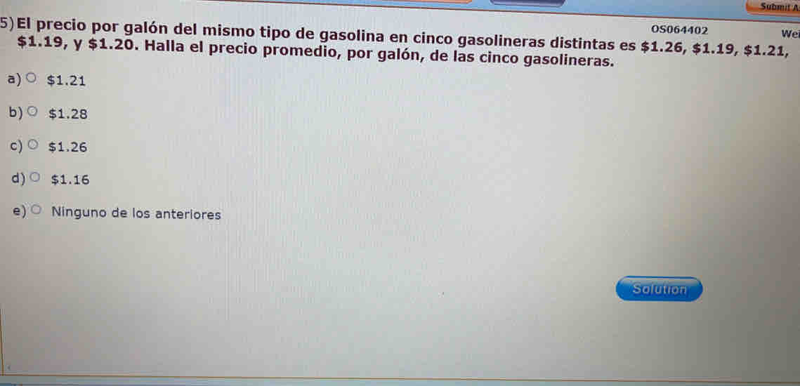 Submit A
OS064402 We
5)El precio por galón del mismo tipo de gasolina en cinco gasolineras distintas es $1.26, $1.19, $1.21,
$1.19, y $1.20. Halla el precio promedio, por galón, de las cinco gasolineras.
a) $1.21
b) $1.28
c) $1.26
d) $1.16
e) Ninguno de los anteriores
Solution