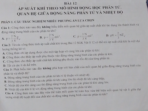 bBà1 12
áp suát khí theo mô hình động học phân tử.
Quan hệ giữa động năng phân tử và nhiệt độ
phân 1. câu trác nghiệm nhiều phương ản lựa chọn
Câu 1: Cộng thức nào sau đây không biểu diễn mối quan hệ giữa áp suất chất khí tác dụng lên thành bình và
động năng trung bình của các phân tử khí?
A. p= 2/3  N/V E_4. B. p= 2/3  N/V moverline v^(2. C. p=frac 1)3 N/V moverline v^(2. D. pV=frac 2)3NE_4.
Câu 2: Từ các công thức tính áp suất chất khí trong Bài 12 SGK Vật lí 12 có thể nói áp suất chất khí là một đại
lượng thống kê vi:
A. Công thức chi áp dụng được cho một tập hợp vô cùng lớn các phân từ khí.
B. Công thức cho thấy áp suất phụ thuộc vào động năng trung binh của các phần tử khi.
C. Công thức cho thấy áp suất chất khí không phụ thuộc vào tốc độ của từng phần từ.
D. Tất cả các lí đo kể trên.
Câu 3: Phát biểu nào sau đây không phù hợp với bản chất của mối quan hệ giữa động năng trung bình của
phân từ và nhiệt độ?
A. Động năng trung binh của các phân tử khí tỉ lệ thuận với nhiệt độ.
B. Động năng trung bình của các phần tử khí cảng lớn thì nhiệt độ khí càng thấp,
C. Nhiệt độ của khí cảng cao thì động năng trung bình của các phân tử khí cảng lớn.
D. Nhiệt độ của khí tỉ lệ với động năng trung bình của các phân tử khí.
Câu 4: Công thức nào sau đây vừa thể hiện mối quan hệ toán học vừa thể hiện mối quan hệ vật lí giữa đại
lượng nhiệt độ tuyệt đổi của chất khí và động năng trung bình của các phân tử khí?