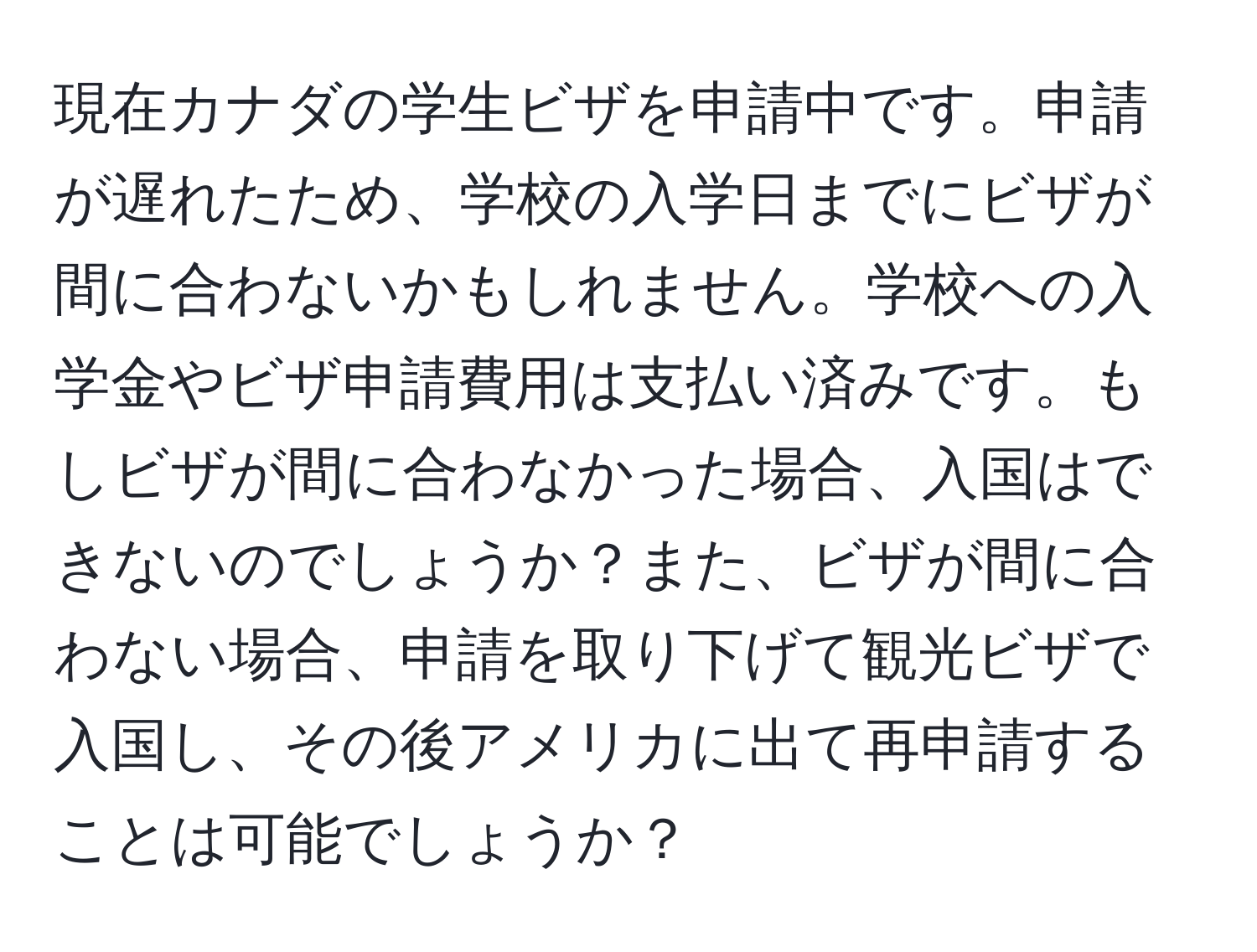 現在カナダの学生ビザを申請中です。申請が遅れたため、学校の入学日までにビザが間に合わないかもしれません。学校への入学金やビザ申請費用は支払い済みです。もしビザが間に合わなかった場合、入国はできないのでしょうか？また、ビザが間に合わない場合、申請を取り下げて観光ビザで入国し、その後アメリカに出て再申請することは可能でしょうか？