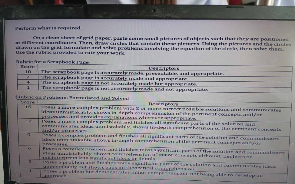 Perform what is required. 
On a clean sheet of grid paper, paste some small pictures of objects such that they are positioned 
at different coordinates. Then, draw circles that contain these pictures. Using the pictures and the circles 
drawn on the grid, formulate and solve problems involving the equation of the circle, then solve them. 
Use the rubric provided to rate your work.