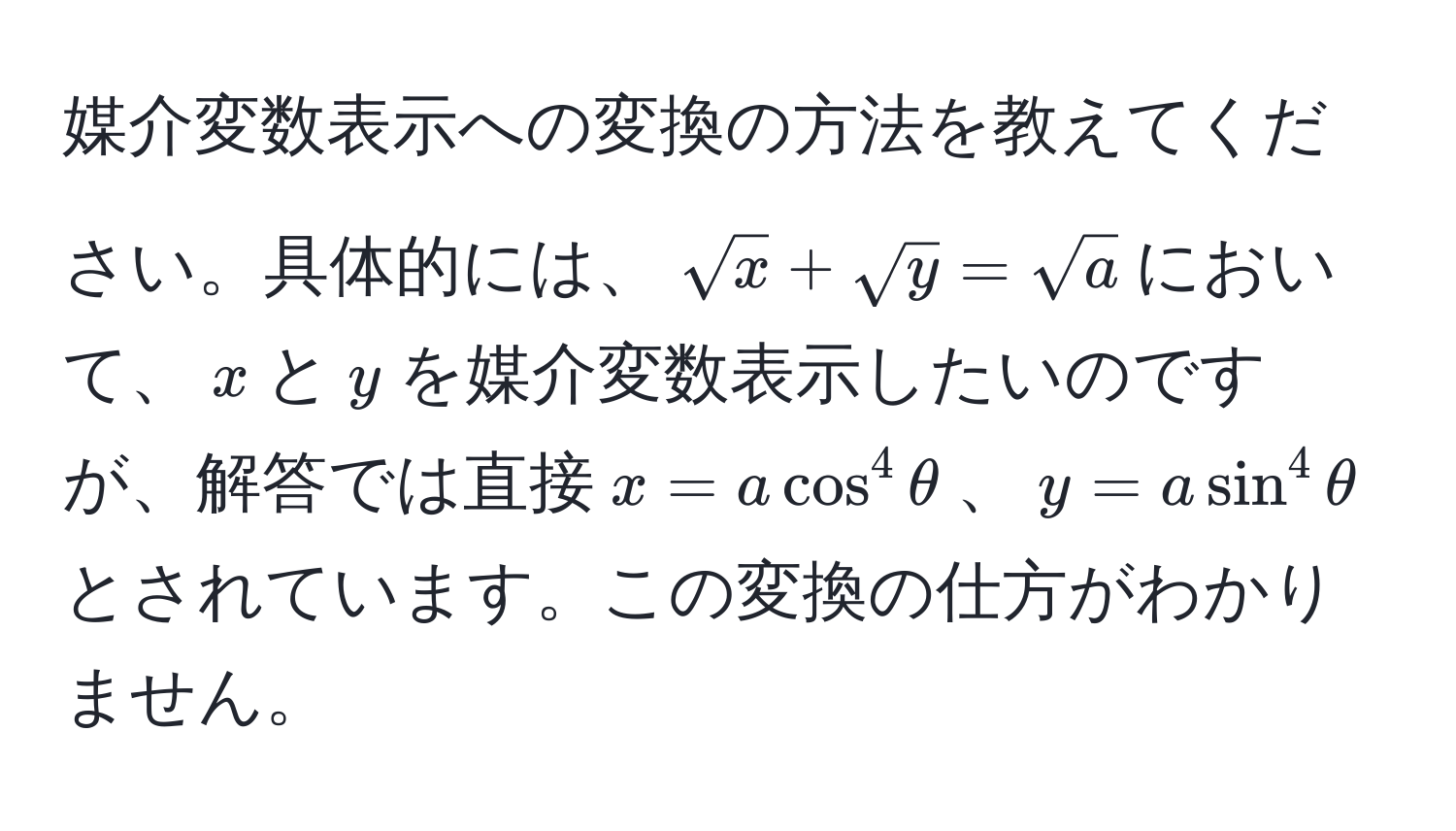 媒介変数表示への変換の方法を教えてください。具体的には、$sqrt(x) + sqrt(y) = sqrt(a)$において、$x$と$y$を媒介変数表示したいのですが、解答では直接$x = a cos^4 θ$、$y = a sin^4 θ$とされています。この変換の仕方がわかりません。