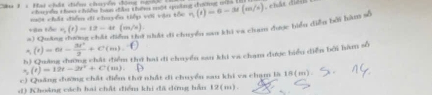 Cu 1 : Hai chấi điển chuyển đông ng 
ch de te chềe ba tt th một cng d vng min U
một chất điểm đi chuyển tiếp với vận tổc eta (t)(t)=6-3t(m/s) ), chất điểm
vận tốc v_0(t)=12-4t(m/s). 
a)Qu&n
nhất di chuyển san khi va chạm được biểu diễn bởi hàm số
s_1(t)=6t- 3t^2/2 +C(m). 
b) Quảng đượng chất điểm thi hai di chuyển sau khi va chạm được biểu diễn bởi hàm số
s_2=12t-2t^2t+C 111) 
c) Quảng đường chất điểm thứ nhật di chuyển sau khi va chạm là 18(m).
d) Khoảng cách hai chất điểm khi đã dừng hẫn 12(m).