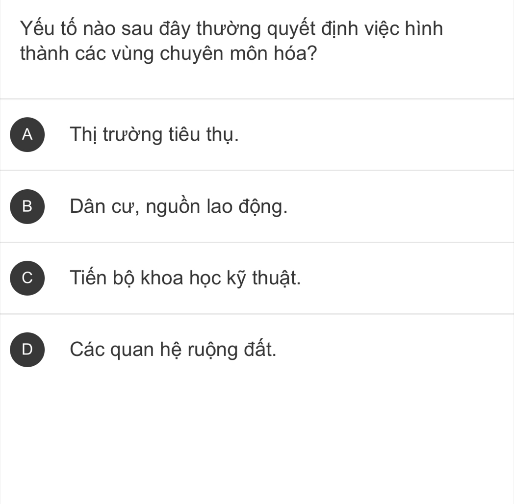 Yếu tố nào sau đây thường quyết định việc hình
thành các vùng chuyên môn hóa?
A Thị trường tiêu thụ.
B Dân cư, nguồn lao động.
C Tiến bộ khoa học kỹ thuật.
D Các quan hệ ruộng đất.