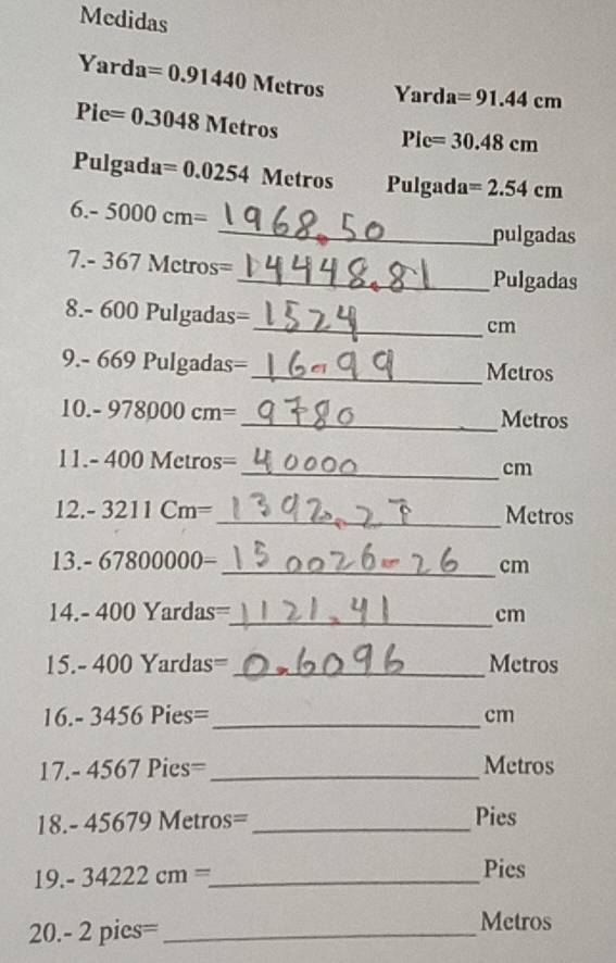 Medidas 
Yard a=0.91440Metros Yard a=91.44cm
Pie=0.3048Metros
Pic=30.48cm
Pulg ad a=0.0254Metros P ulgad 3 =2.54cm
6.-5000cm=
_pulgadas
7.-367Metros=
_Pulgadas
8.-600Pulg adas=
_cm 
9.- 669 Pulg adas=
_Metros 
10.-978000cm= _ Metros
11. -400Metros= _ cm
12.-3211Cm= _ Metros
( _  -67800000= _  cm

_ 14.-400Yardas=
cm
15.-400Yardas= _ Metros
_ 16.-3456Pies=
cm
17.-4567Pies= _ Metros
18- 45679 Metros=_  Pies
| 9 -34222cm= _ Pies 
20. -2pies= _ 
Metros