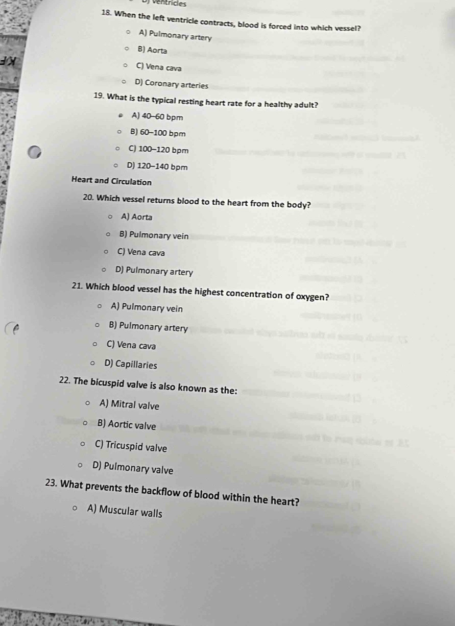 ventricles
18. When the left ventricle contracts, blood is forced into which vessel?
A) Pulmonary artery
B) Aorta
IX
C) Vena cava
D) Coronary arteries
19. What is the typical resting heart rate for a healthy adult?
A) 40-60 bpm
B) 60-100 bpm
C) 100-120 bpm
D) 120-140 bpm
Heart and Circulation
20. Which vessel returns blood to the heart from the body?
A) Aorta
B) Pulmonary vein
C) Vena cava
D) Pulmonary artery
21. Which blood vessel has the highest concentration of oxygen?
A) Pulmonary vein
B) Pulmonary artery
C) Vena cava
D) Capillaries
22. The bicuspid valve is also known as the:
A) Mitral valve
B) Aortic valve
C) Tricuspid valve
D) Pulmonary valve
23. What prevents the backflow of blood within the heart?
A) Muscular walls