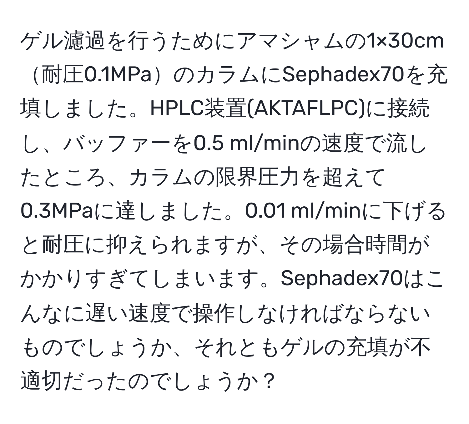 ゲル濾過を行うためにアマシャムの1×30cm耐圧0.1MPaのカラムにSephadex70を充填しました。HPLC装置(AKTAFLPC)に接続し、バッファーを0.5 ml/minの速度で流したところ、カラムの限界圧力を超えて0.3MPaに達しました。0.01 ml/minに下げると耐圧に抑えられますが、その場合時間がかかりすぎてしまいます。Sephadex70はこんなに遅い速度で操作しなければならないものでしょうか、それともゲルの充填が不適切だったのでしょうか？