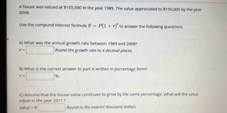 A house was valued at $105,000 in the year 1989. The value appreciated to $150,000 by the year
2008. 
Use the compund interest formula S=P(1+r)^t to answer the following questions. 
A) What was the annual growth rate between 1989 and 2008?
r=□ Round the growth rate to 4 decimal places. 
B) What is the correct answer to part A written in percentage form?
r=□ %
C) Assume that the house value continues to grow by the same percentage. What will the value 
equal in the year 2011 ? 
value =$□ Round to the nearest thousand dollars.