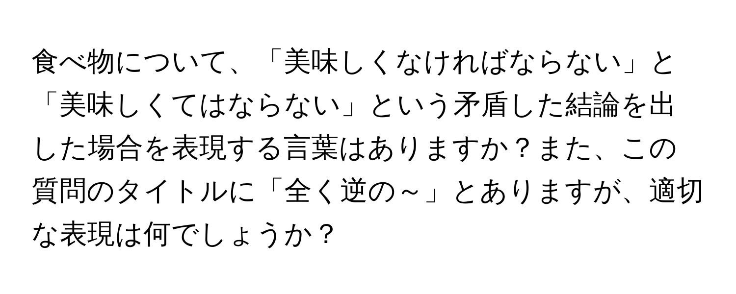 食べ物について、「美味しくなければならない」と「美味しくてはならない」という矛盾した結論を出した場合を表現する言葉はありますか？また、この質問のタイトルに「全く逆の～」とありますが、適切な表現は何でしょうか？