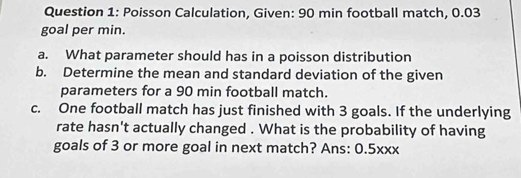 Poisson Calculation, Given: 90 min football match, 0.03
goal per min. 
a. What parameter should has in a poisson distribution 
b. Determine the mean and standard deviation of the given 
parameters for a 90 min football match. 
c. One football match has just finished with 3 goals. If the underlying 
rate hasn't actually changed . What is the probability of having 
goals of 3 or more goal in next match? Ans: 0.5xxx