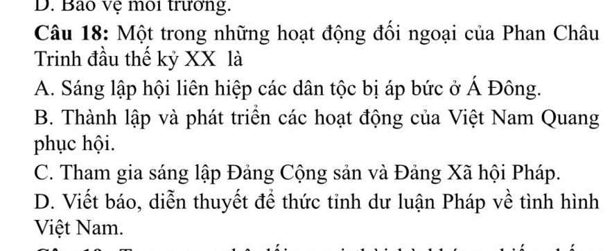 D. Bao vệ môi trưởng.
Câu 18: Một trong những hoạt động đổi ngoại của Phan Châu
Trinh đầu thế kỷ XX là
A. Sáng lập hội liên hiệp các dân tộc bị áp bức ở Á Đông.
B. Thành lập và phát triển các hoạt động của Việt Nam Quang
phục hội.
C. Tham gia sáng lập Đảng Cộng sản và Đảng Xã hội Pháp.
D. Viết báo, diễn thuyết để thức tỉnh dư luận Pháp về tình hình
Việt Nam.