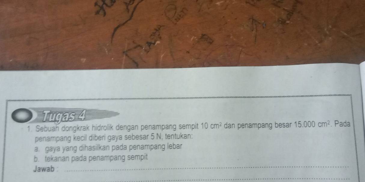 Tugas 4 
1. Sebuah dongkrak hidrolik dengan penampang sempit 10cm^2 dan penampang besar 15.000cm^2. Pada 
penampang kecil diberi gaya sebesar 5 N, tentukan: 
a. gaya yang dihasilkan pada penampang lebar 
b. tekanan pada penampang sempit 
Jawab : 
_ 
_