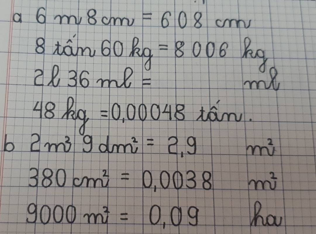 a 6mv8cm=608cm
8tan 60kg=8006kg
2l36ml=
C 
my
48kg=0.00048 tán. 
b 2m^3gdm^2=2.9
m^2
380cm^2=0.0038m^2
9000m^2=0.09
ha