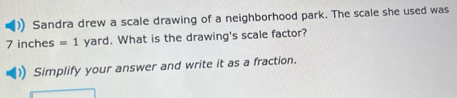 Sandra drew a scale drawing of a neighborhood park. The scale she used was
7 inches =1 yard. What is the drawing's scale factor? 
Simplify your answer and write it as a fraction.