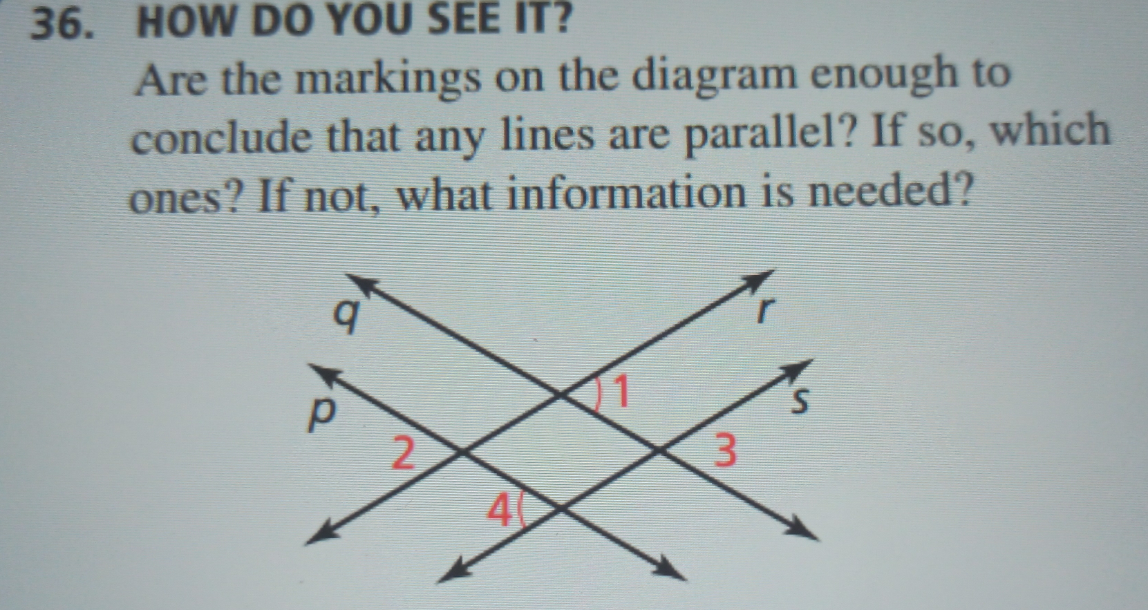 HOW DO YOU SEE IT? 
Are the markings on the diagram enough to 
conclude that any lines are parallel? If so, which 
ones? If not, what information is needed?