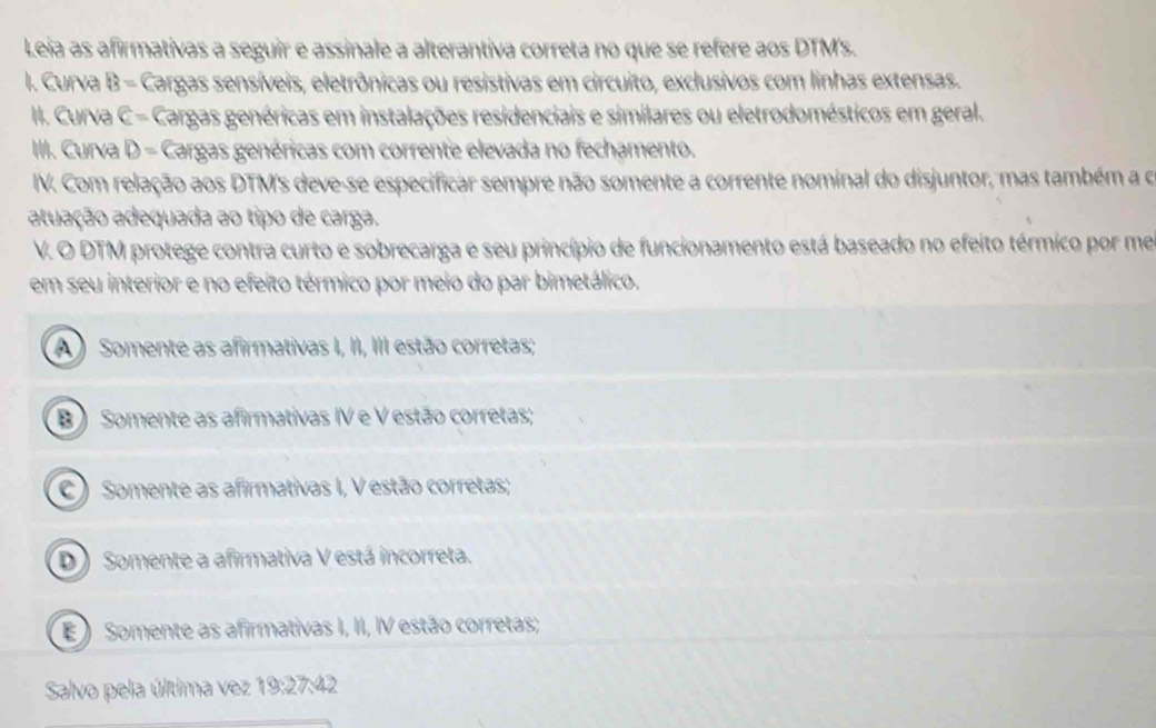 Leia as afirmativas a seguir e assinale a alterantiva correta no que se refere aos DTM's.
I. Curva B= Cargas sensíveis, eletrônicas ou resistivas em circuito, exclusivos com linhas extensas.
II. Curva C= Cargas genéricas em instalações residenciais e similares ou eletrodomésticos em geral.
III. Curva D= Cargas genéricas com corrente elevada no fechamento.
IV. Com relação aos DTM's deve-se especificar sempre não somente a corrente nominal do disjuntor, mas também a o
atuação adequada ao tipo de carga.
V. O DTM protege contra curto e sobrecarga e seu princípio de funcionamento está baseado no efeito térmico por me
em seu interior e no efeito térmico por meio do par bimetálico.
A ) Somente as afirmativas I, II, III estão corretas;
B ) Somente as afirmativas IV e V estão corretas;
C ) Somente as afirmativas I, V estão corretas;
D) Somente a afirmativa V está incorreta.
E Somente as afirmativas I, II, IV estão corretas;
Salvo pela última vez 19:27 2