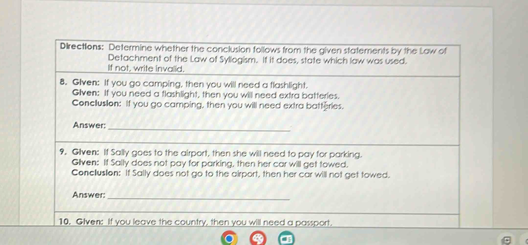 Directions: Determine whether the conclusion follows from the given statements by the Law of 
Detachment of the Law of Syllogism. If it does, state which law was used. 
If not, write invalid. 
8. Glven: If you go camping, then you will need a flashlight. 
Glven: If you need a flashlight, then you will need extra batteries. 
Conclusion: If you go camping, then you will need extra batteries. 
Answer:_ 
9. Glven: If Sally goes to the airport, then she will need to pay for parking. 
Glven: If Sally does not pay for parking, then her car will get towed. 
Conclusion: If Sally does not go to the airport, then her car will not get towed. 
Answer:_ 
10. Given: If you leave the country, then you will need a passport.