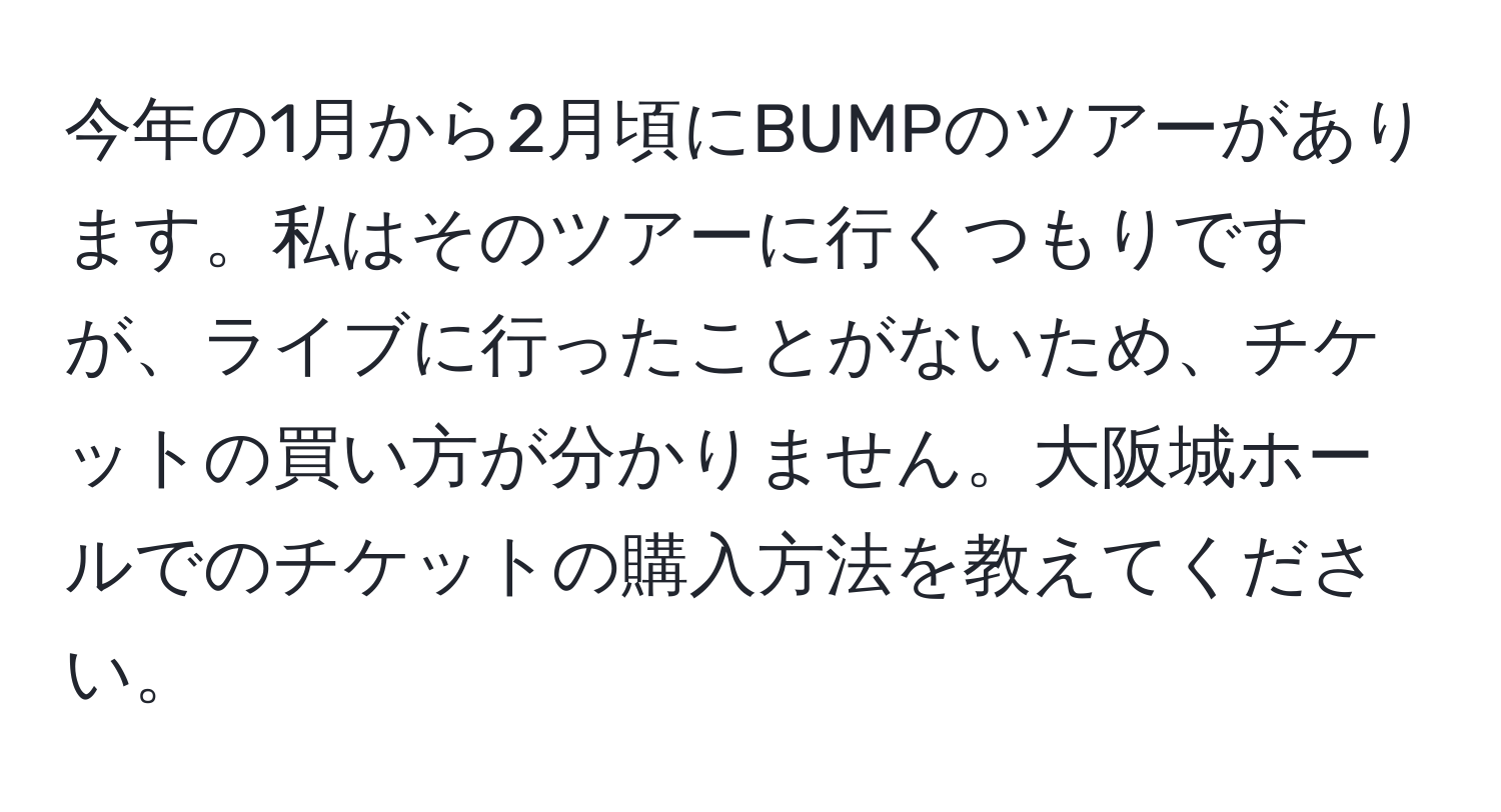 今年の1月から2月頃にBUMPのツアーがあります。私はそのツアーに行くつもりですが、ライブに行ったことがないため、チケットの買い方が分かりません。大阪城ホールでのチケットの購入方法を教えてください。