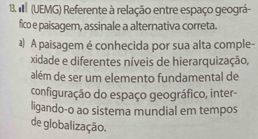 (UEMG) Referente à relação entre espaço geográ- 
fico e paisagem, assinale a alternativa correta. 
a) A paisagem é conhecida por sua alta comple- 
xidade e diferentes níveis de hierarquização, 
além de ser um elemento fundamental de 
configuração do espaço geográfico, inter- 
ligando-o ao sistema mundial em tempos 
de globalização.