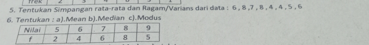 trek 3 
5. Tentukan Simpangan rata-rata dan Ragam/Varians dari data : 6 , 8 , 7 , 8 , 4 , 4 , 5 , 6
6. Tentukan : a).Mean b).Median c).Modus