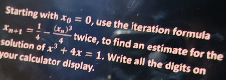 Starting with
x_n+1= 1/4 -frac (x_n)^34 x_0=0 , use the iteration formula 
solution of x^3+4x=1
twice, to find an estimate for the 
your calculator display. . Write all the digits on