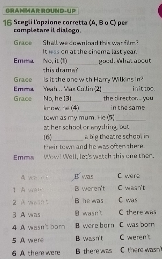 GRAMMAR ROUND-UP
16 Scegli l’opzione corretta (A, B o C) per
completare il dialogo.
Grace Shall we download this war film?
It was on at the cinema last year.
Emma No, it (1) _good. What about
this drama?
Grace Is it the one with Harry Wilkins in?
Emma Yeah... Max Collin (2)_ in it too.
Grace No, he (3)_ the director... you
know, he (4) _in the same
town as my mum. He (5)_
at her school or anything, but
(6) _a big theatre school in
their town and he was often there.
Emma Wow! Well, let’s watch this one then.
Awesnt B was C were
1 À wer B weren't C wasn’t
2 À wasn't B he was C was
3 A was B wasn't C there was
4 A wasn't born B were born C was born
5 A were B wasn't C weren't
6 A there were B there was C there wasn'