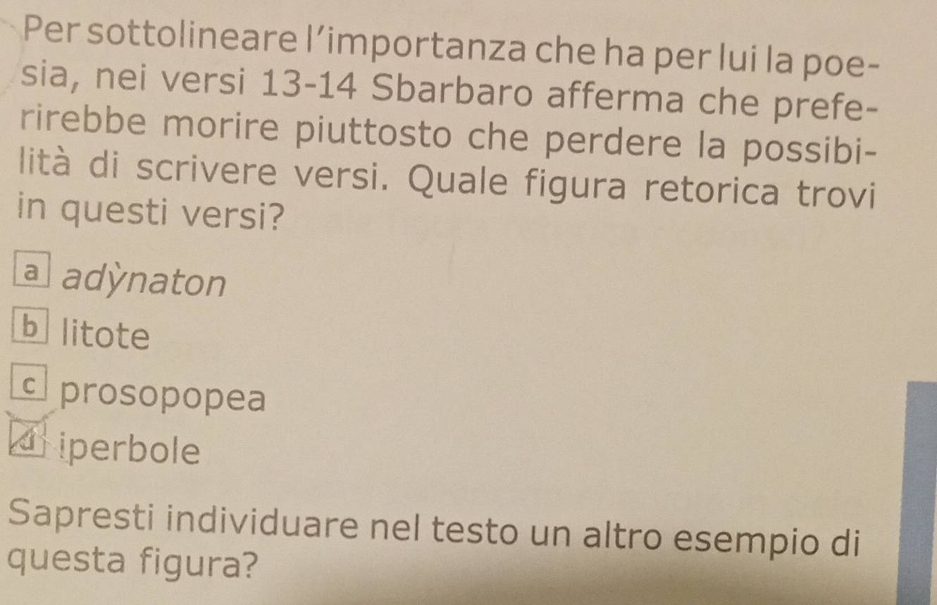 Per sottolineare l’importanza che ha per lui la poe-
sia, nei versi 13 - 14 Sbarbaro afferma che prefe-
rirebbe morire piuttosto che perdere la possibi-
lità di scrivere versi. Quale figura retorica trovi
in questi versi?
a adynaton
blitote
c prosopopea
driperbole
Sapresti individuare nel testo un altro esempio di
questa figura?