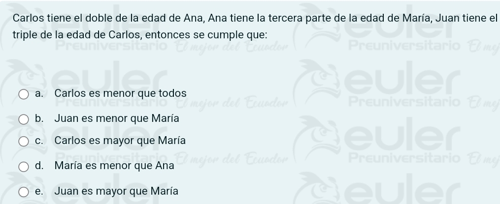 Carlos tiene el doble de la edad de Ana, Ana tiene la tercera parte de la edad de María, Juan tiene el
triple de la edad de Carlos, entonces se cumple que:
a. Carlos es menor que todos
b. Juan es menor que María
c. Carlos es mayor que María

d. María es menor que Ana
e. Juan es mayor que María