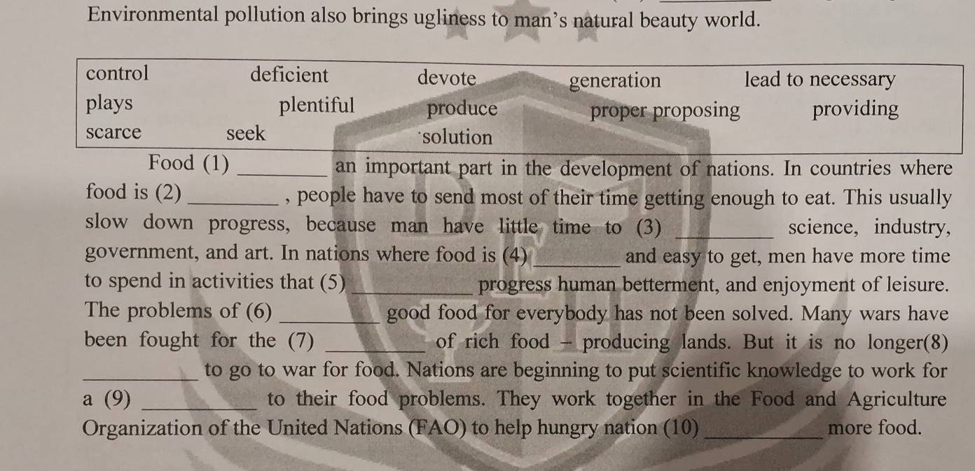 Environmental pollution also brings ugliness to man’s natural beauty world.
control deficient devote lead to necessary
generation
plays plentiful produce proper proposing providing
scarce seek solution
Food (1) _an important part in the development of nations. In countries where
food is (2) _, people have to send most of their time getting enough to eat. This usually
slow down progress, because man have little time to (3) _science, industry,
government, and art. In nations where food is (4) and easy to get, men have more time
to spend in activities that (5) _progress human betterment, and enjoyment of leisure.
The problems of (6) _good food for everybody has not been solved. Many wars have
been fought for the (7) _of rich food - producing lands. But it is no longer(8)
_to go to war for food. Nations are beginning to put scientific knowledge to work for
a (9) _to their food problems. They work together in the Food and Agriculture
Organization of the United Nations (FAO) to help hungry nation (10)_ more food.