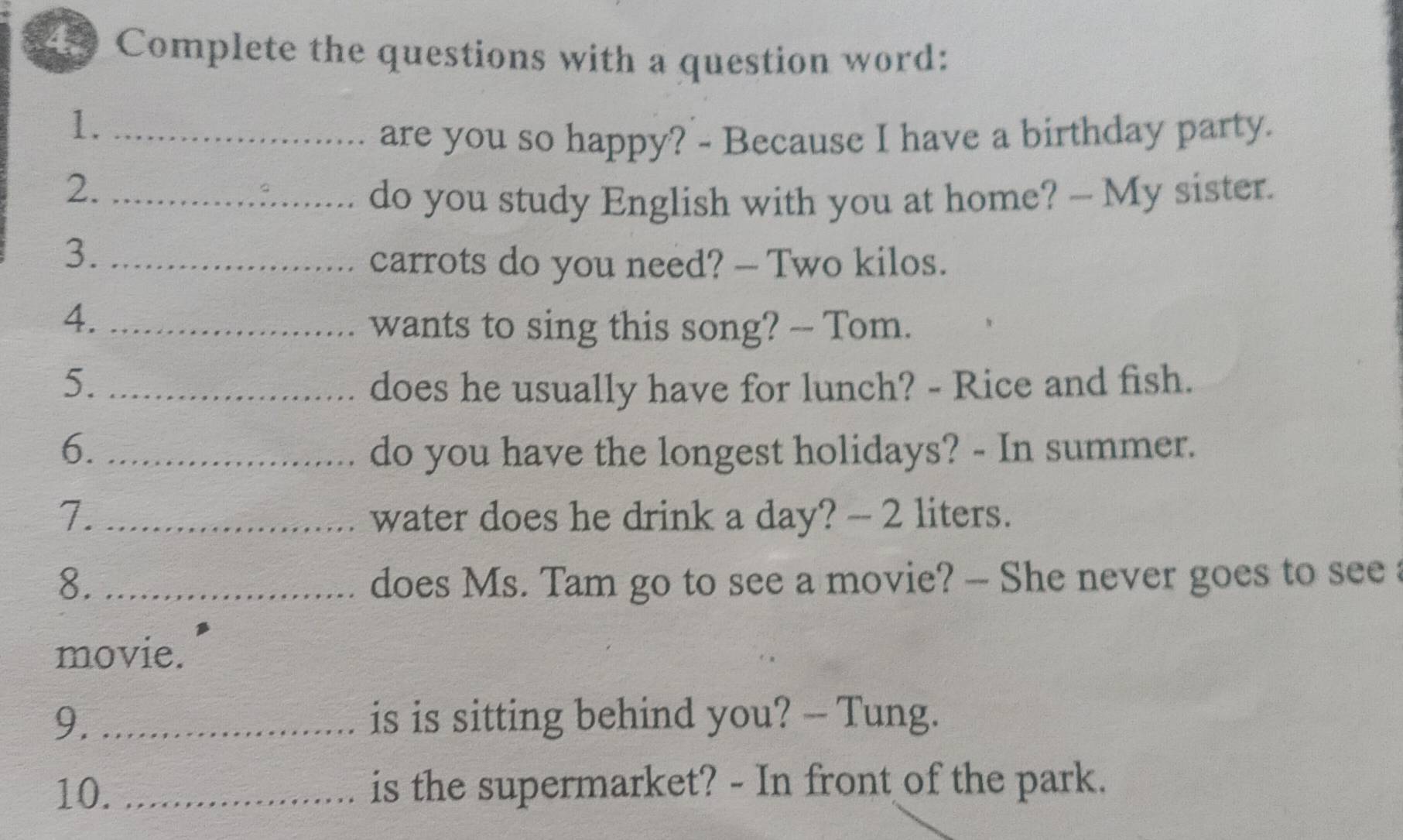 Complete the questions with a question word: 
1._ 
are you so happy? - Because I have a birthday party. 
2._ 
do you study English with you at home? — My sister. 
3._ 
carrots do you need? — Two kilos. 
4._ 
wants to sing this song? -- Tom. 
5. _does he usually have for lunch? - Rice and fish. 
6. _do you have the longest holidays? - In summer. 
7. _water does he drink a day? - 2 liters. 
8. _does Ms. Tam go to see a movie? -- She never goes to see 
movie. 
9. _is is sitting behind you? -- Tung. 
10. _is the supermarket? - In front of the park.