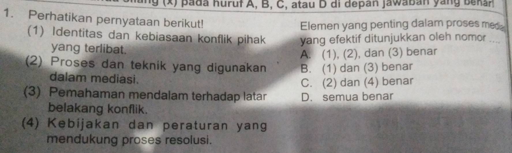 pada huruf A, B, C, atau D di depan jawaban yang benar
1. Perhatikan pernyataan berikut!
Elemen yang penting dalam proses meda
(1) Identitas dan kebiasaan konflik pihak
yang efektif ditunjukkan oleh nomor ...
yang terlibat.
A. (1), (2), dan (3) benar
(2) Proses dan teknik yang digunakan
B. (1) dan (3) benar
dalam mediasi.
C. (2) dan (4) benar
(3) Pemahaman mendalam terhadap latar D. semua benar
belakang konflik.
(4) Kebijakan dan peraturan yang
mendukung proses resolusi.