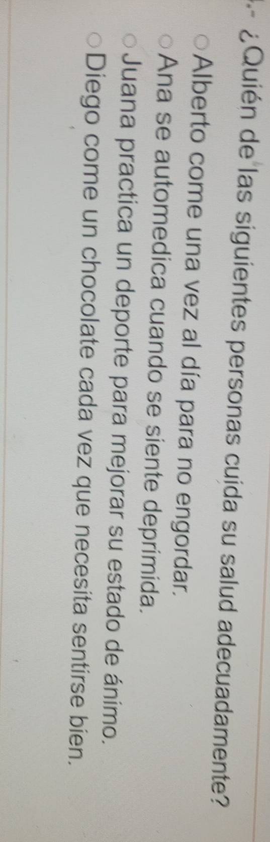 ¿ Quién de las siguientes personas cuida su salud adecuadamente?
Alberto come una vez al día para no engordar.
Ana se automedica cuando se siente deprimida.
Juana practica un deporte para mejorar su estado de ánimo.
Diego come un chocolate cada vez que necesita sentirse bien.