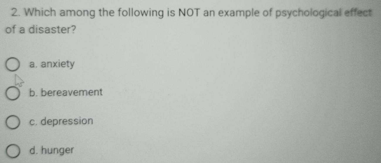 Which among the following is NOT an example of psychological effect
of a disaster?
a. anxiety
b. bereavement
c. depression
d. hunger