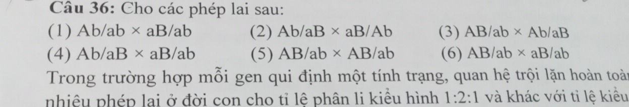 Cho các phép lai sau: 
(1) Ab/ab* aB/ab (2) Ab/aB* aB/Ab (3) AB/ab* Ab/aB
(4) Ab/aB* aB/ab (5) AB/ab* AB/ab (6) AB/ab* aB/ab
Trong trường hợp mỗi gen qui định một tính trạng, quan hệ trội lặn hoàn toài 
nhiêu phép lai ở đời con cho tỉ lê phân li kiểu hình 1:2:1 và khác với tỉ lệ kiều