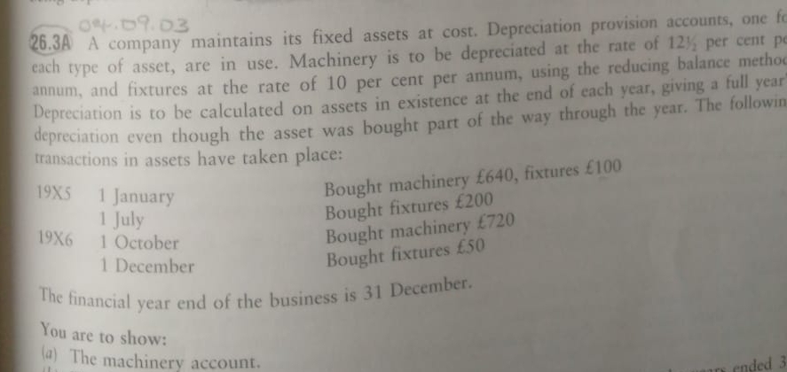 26.3A A company maintains its fixed assets at cost. Depreciation provision accounts, one fo 
each type of asset, are in use. Machinery is to be depreciated at the rate of 12½ per cent pe 
annum, and fixtures at the rate of 10 per cent per annum, using the reducing balance methoc 
Depreciation is to be calculated on assets in existence at the end of each year, giving a full year
depreciation even though the asset was bought part of the way through the year. The followin 
transactions in assets have taken place:
19X5 1 January 
Bought machinery £640, fixtures £100
1 July 
Bought fixtures £200
19X6 1 October 
Bought machinery £720
1 December 
Bought fixtures £50
The financial year end of the business is 31 December. 
You are to show: 
(@) The machinery account. 
nded 3