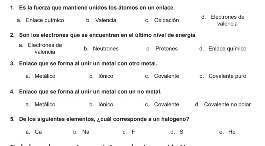 Es la fuerza que mantiene unidos los átomos en un enlace.
a. Enlace químico b. Valencia c.Oxidación d. Electrones de
valencia
2. Son los electrones que se encuentran en el último nivel de energía.
a. Electrones de b. Neutrones d. Enlace químico
c. Protones
valencia
3. Enlace que se forma al unir un metal con otro metal.
a. Metálico b. lónico c. Covalente d. Covalente puro
4. Enlace que se forma al unir un metal con un no metal.
a. Metálico b. lónico c. Covalente d. Covalente no polar
5. De los siguientes elementos, ¿cuál corresponde a un halógeno?
a. Ca b.Na c. F d.S e. He