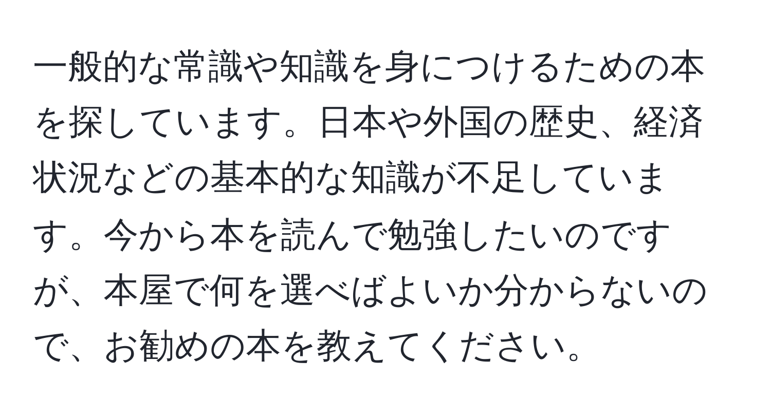 一般的な常識や知識を身につけるための本を探しています。日本や外国の歴史、経済状況などの基本的な知識が不足しています。今から本を読んで勉強したいのですが、本屋で何を選べばよいか分からないので、お勧めの本を教えてください。