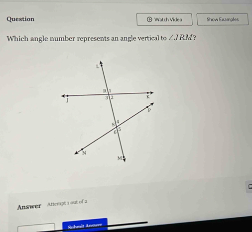 Question Watch Video Show Examples 
Which angle number represents an angle vertical to ∠ JRM ? 
Answer Attempt 1 out of 2 
Suhmit Answer