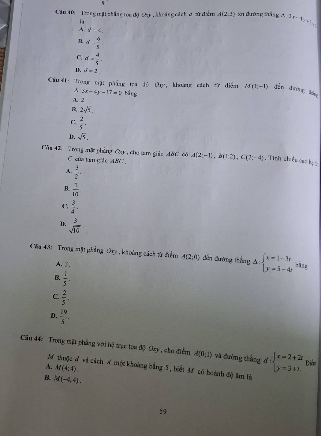 Trong mặt phẳng tọa độ Oxy , khoảng cách đ từ điểm A(2;3) tới đường thẳng △ :3x-4y+2=0
là
A. d=4.
B. d= 6/5 .
C. d= 4/5 .
D. d=2.
Câu 41: Trong mặt phẳng tọa độ Oxy, khoảng cách từ điểm M(1;-1) đến đường thắng
△ :3x-4y-17=0 bằng
A. 2 .
B. 2sqrt(5).
C.  2/5 .
D. sqrt(5).
Câu 42: Trong mặt phẳng Oxy , cho tam giác ABC có A(2;-1),B(1;2),C(2;-4).  Tính chiều cao hạ từ
C của tam giác ABC .
A.  3/2 .
B.  3/10 .
C.  3/4 .
D.  3/sqrt(10) .
Câu 43: Trong mặt phẳng Oxy , khoảng cách từ điểm A(2;0) đến đường thẳng Delta :beginarrayl x=1-3t y=5-4tendarray. bằng
A. 3 .
B.  1/5 .
C.  2/5 .
D.  19/5 .
Câu 44: Trong mặt phẳng với hệ trục tọa độ Oxy , cho điểm A(0;1) và đường thẳng d:beginarrayl x=2+2t y=3+t.endarray. Điểm
A. M(4;4).
M thuộc đ và cách A một khoảng bằng 5, biết M có hoành độ âm là
B. M(-4;4).
59