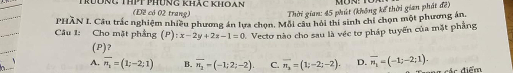 TRUÔNG THPT PHUNG KHÃC KHOAN
(Đề có 02 trang)
Thời gian: 45 phút (không kể thời gian phát đề)
PHÀN I. Câu trắc nghiệm nhiều phương án lựa chọn. Mỗi câu hỏi thí sinh chỉ chọn một phương án.
Câu 1: Cho mặt phẳng (P): x-2y+2z-1=0 J. Vectơ nào cho sau là véc tơ pháp tuyến của mặt phẳng
(P)?
、
A. vector n_1=(1;-2;1) B. overline n_2=(-1;2;-2). C. overline n_3=(1;-2;-2). D. overline n_1=(-1;-2;1). 
ác điểm