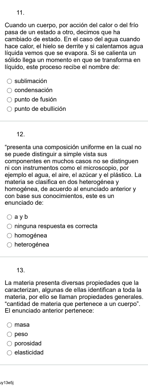 Cuando un cuerpo, por acción del calor o del frío
pasa de un estado a otro, decimos que ha
cambiado de estado. En el caso del agua cuando
hace calor, el hielo se derrite y si calentamos agua
líquida vemos que se evapora. Si se calienta un
sólido llega un momento en que se transforma en
líquido, este proceso recibe el nombre de:
sublimación
condensación
punto de fusión
punto de ebullición
12.
“presenta una composición uniforme en la cual no
se puede distinguir a simple vista sus
componentes en muchos casos no se distinguen
ni con instrumentos como el microscopio, por
ejemplo el agua, el aire, el azúcar y el plástico. La
materia se clasifica en dos heterogénea y
homogénea, de acuerdo al enunciado anterior y
con base sus conocimientos, este es un
enunciado de:
a y b
ninguna respuesta es correcta
homogénea
heterogénea
13.
La materia presenta diversas propiedades que la
caracterizan, algunas de ellas identifican a toda la
materia, por ello se llaman propiedades generales.
“cantidad de materia que pertenece a un cuerpo”.
El enunciado anterior pertenece:
masa
peso
porosidad
elasticidad
uy13e5j