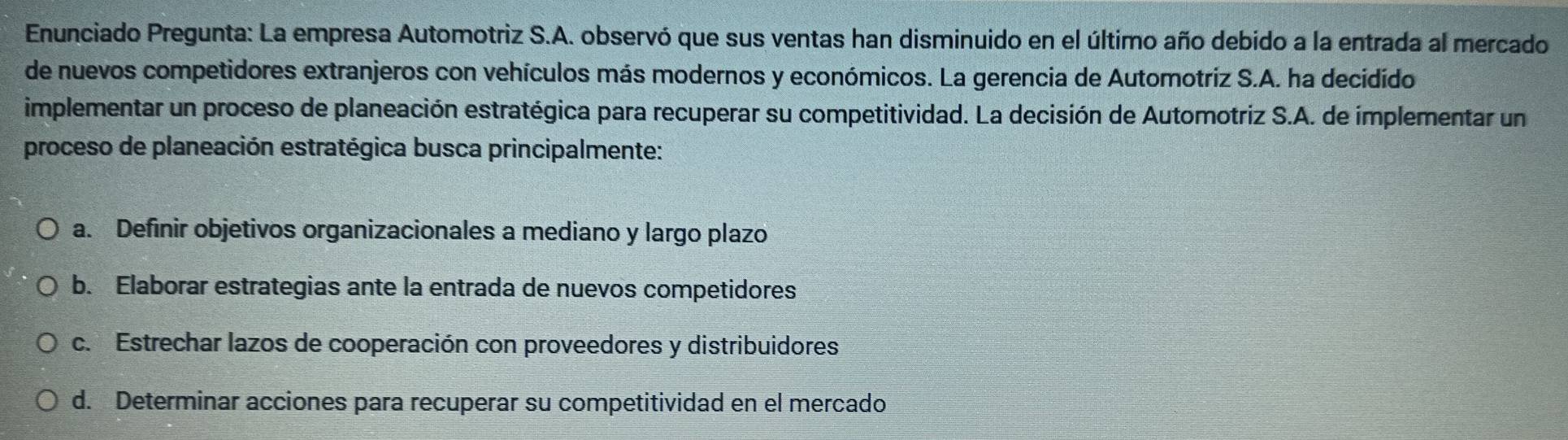 Enunciado Pregunta: La empresa Automotriz S.A. observó que sus ventas han disminuido en el último año debido a la entrada al mercado
de nuevos competidores extranjeros con vehículos más modernos y económicos. La gerencia de Automotriz S.A. ha decidido
implementar un proceso de planeación estratégica para recuperar su competitividad. La decisión de Automotriz S.A. de implementar un
proceso de planeación estratégica busca principalmente:
a. Definir objetivos organizacionales a mediano y largo plazo
b. Elaborar estrategias ante la entrada de nuevos competidores
c. Estrechar lazos de cooperación con proveedores y distribuidores
d. Determinar acciones para recuperar su competitividad en el mercado