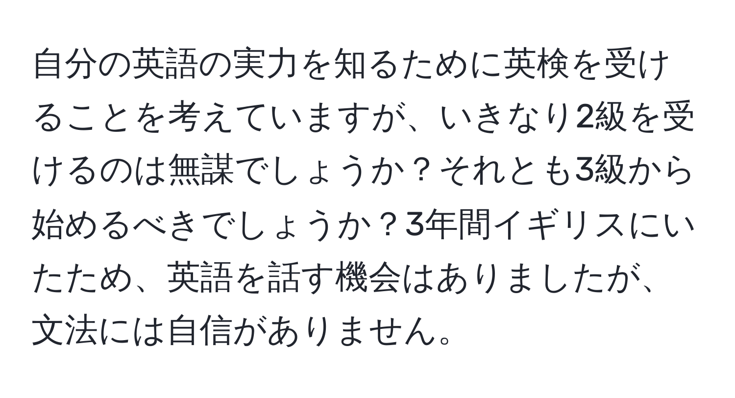 自分の英語の実力を知るために英検を受けることを考えていますが、いきなり2級を受けるのは無謀でしょうか？それとも3級から始めるべきでしょうか？3年間イギリスにいたため、英語を話す機会はありましたが、文法には自信がありません。