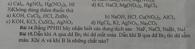 3)2
c) CaI_2, AgNO_3, Hg(NO_3)_2 , HI d) KI, NaCl, Mg(NO_3)_2, HgCl_2
3)Không dùng thêm thuốc thử
a) KOH, CuCl_2, HCl, ZnBr_2 b) NaOH, HCl, Cu(NO_3)_2, AlCl_3
c) K( )H, KCl, CuSO_4, AgNO_3 d) HgCl_2, KI, AgNO_3, Na_2CO_3
Bài 14.Bằng PPHH hãy nhận biết các dung dịch sau : NaF, NaCl, NaBr, .NaI 
Bài 15.Dẫn khí A qua dd Br_2 thì dd mất màu. Dẫn khí B qua d Br_2 thì dd sẫm
màu. Khí A và khí B là những chất nào?